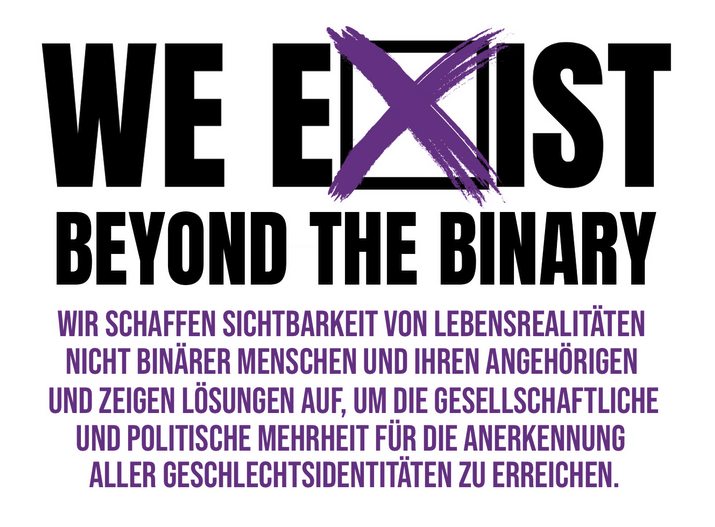 WE EXIST – BEYOND THE BINARY – WIR SCHAFFEN SICHTBARKEIT VON LEBENSREALITÄTEN NICHT BINÄRER MENSCHEN UND IHREN ANGEHÖRIGEN UND ZEIGEN LÖSUNGEN AUF, UM DIE GESELLSCHAFTLICHE UND POLITISCHE MEHRHEIT FÜR DIE ANERKENNUNG ALLER GESCHLECHTSIDENTITÄTEN ZU ERREICHEN.